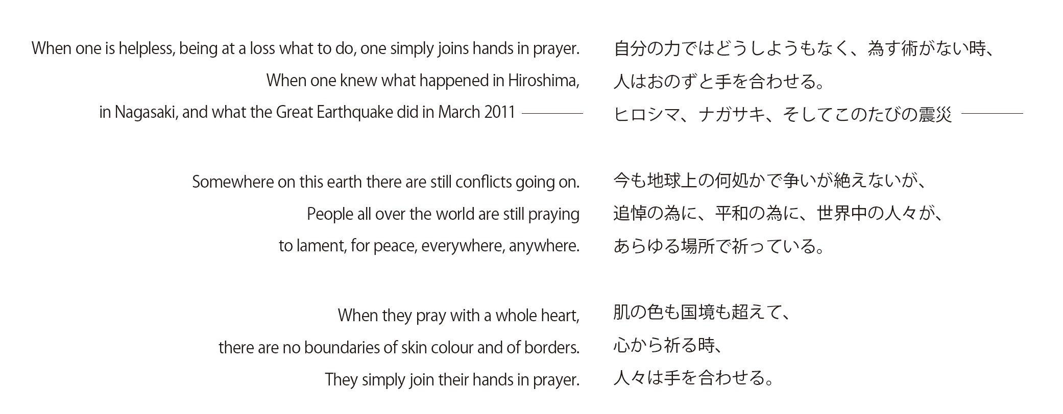 When one is helpless, being at a loss what to do, one simply joins hands in prayer.
When one knew what happened in Hiroshima, in Nagasaki, and what the Great Earthquake did in March 2011

Somewhere on this earth there are still conflicts going on.
People all over the world are still praying to lament, for peace, everywhere, anywhere.

When they pray with a whole heart, there are no boundaries of skin colour and of borders.
They simply join their hands in prayer. 