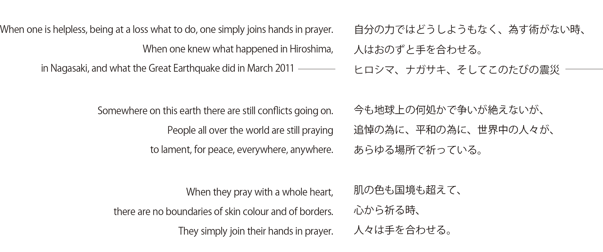 When one is helpless, being at a loss what to do, one simply joins hands in prayer. When one knew what happened in Hiroshima, in Nagasaki, and what the Great Earthquake did in March 2011 Somewhere on this earth there are still conflicts going on. People all over the world are still praying to lament, for peace, everywhere, anywhere. When they pray with a whole heart, there are no boundaries of skin colour and of borders. They simply join their hands in prayer. 