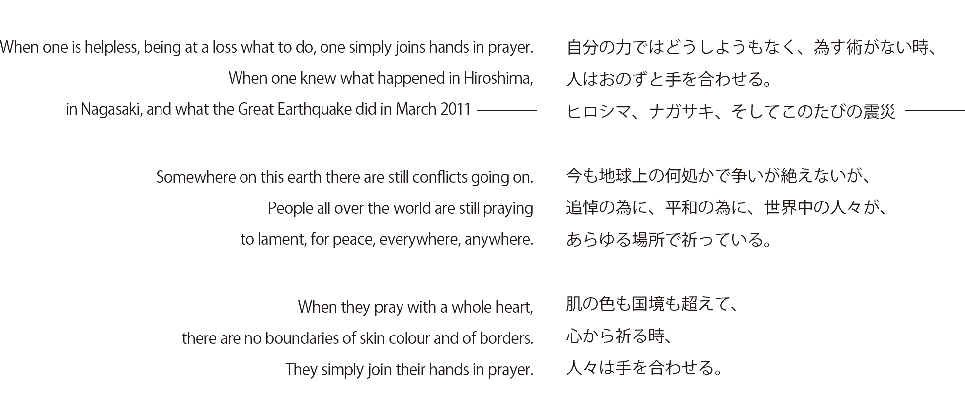 When one is helpless, being at a loss what to do, one simply joins hands in prayer.
When one knew what happened in Hiroshima, in Nagasaki, and what the Great Earthquake did in March 2011

Somewhere on this earth there are still conflicts going on.
People all over the world are still praying to lament, for peace, everywhere, anywhere.

When they pray with a whole heart, there are no boundaries of skin colour and of borders.
They simply join their hands in prayer. 