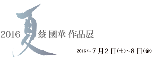 「2016・夏」蔡 國華作品展 2016年7月2日（土）〜9日（金）
